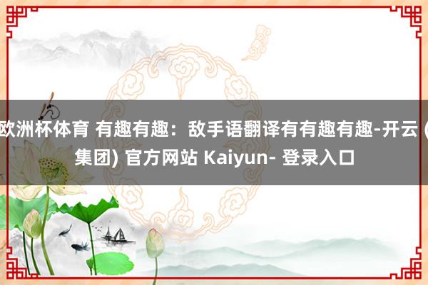 欧洲杯体育 有趣有趣：敌手语翻译有有趣有趣-开云 (集团) 官方网站 Kaiyun- 登录入口
