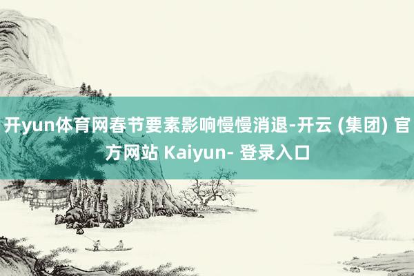开yun体育网春节要素影响慢慢消退-开云 (集团) 官方网站 Kaiyun- 登录入口