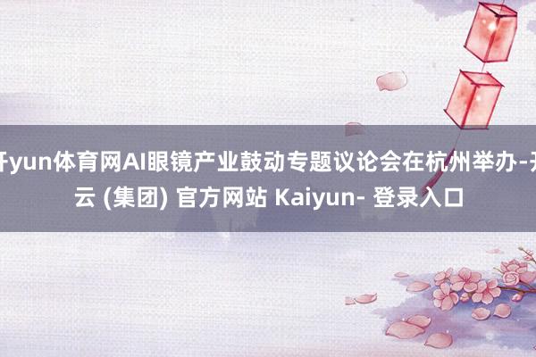 开yun体育网AI眼镜产业鼓动专题议论会在杭州举办-开云 (集团) 官方网站 Kaiyun- 登录入口