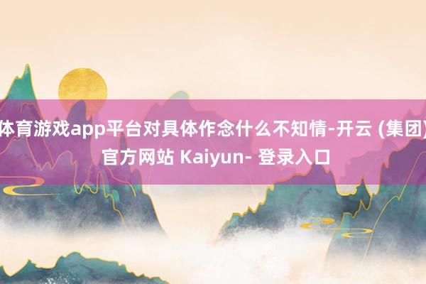 体育游戏app平台对具体作念什么不知情-开云 (集团) 官方网站 Kaiyun- 登录入口