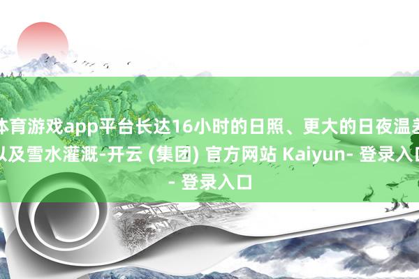 体育游戏app平台长达16小时的日照、更大的日夜温差以及雪水灌溉-开云 (集团) 官方网站 Kaiyun- 登录入口