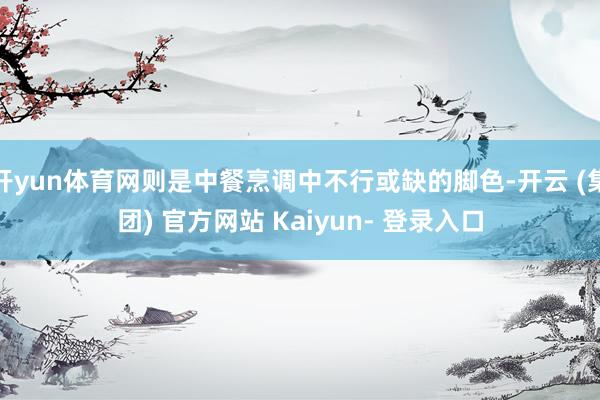 开yun体育网则是中餐烹调中不行或缺的脚色-开云 (集团) 官方网站 Kaiyun- 登录入口