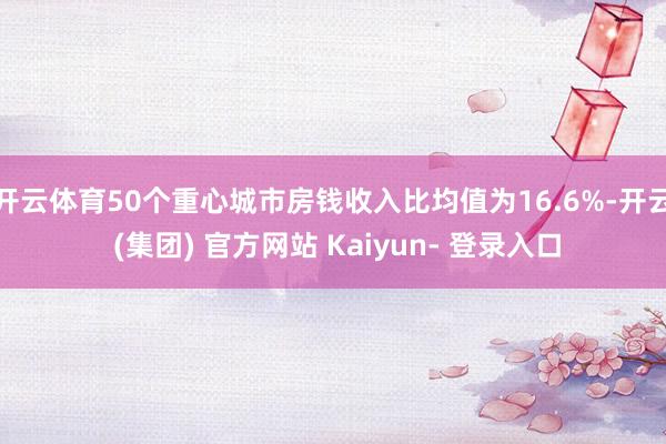 开云体育50个重心城市房钱收入比均值为16.6%-开云 (集团) 官方网站 Kaiyun- 登录入口