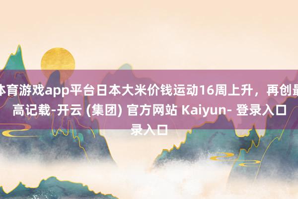 体育游戏app平台日本大米价钱运动16周上升，再创最高记载-开云 (集团) 官方网站 Kaiyun- 登录入口