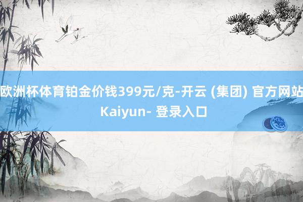 欧洲杯体育铂金价钱399元/克-开云 (集团) 官方网站 Kaiyun- 登录入口