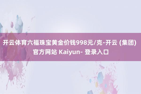 开云体育六福珠宝黄金价钱998元/克-开云 (集团) 官方网站 Kaiyun- 登录入口