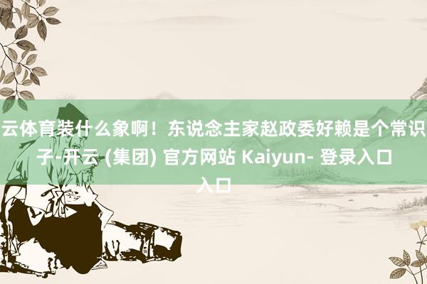 开云体育装什么象啊！东说念主家赵政委好赖是个常识分子-开云 (集团) 官方网站 Kaiyun- 登录入口