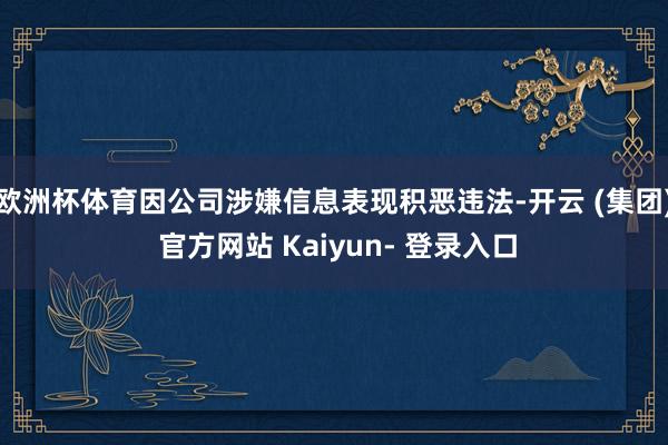 欧洲杯体育因公司涉嫌信息表现积恶违法-开云 (集团) 官方网站 Kaiyun- 登录入口