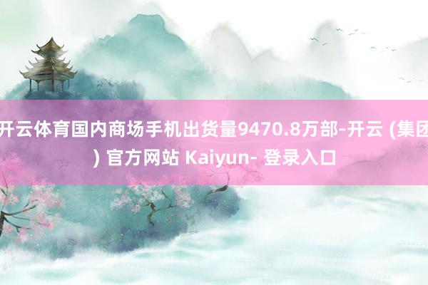开云体育国内商场手机出货量9470.8万部-开云 (集团) 官方网站 Kaiyun- 登录入口
