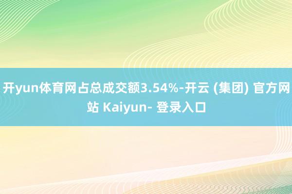 开yun体育网占总成交额3.54%-开云 (集团) 官方网站 Kaiyun- 登录入口