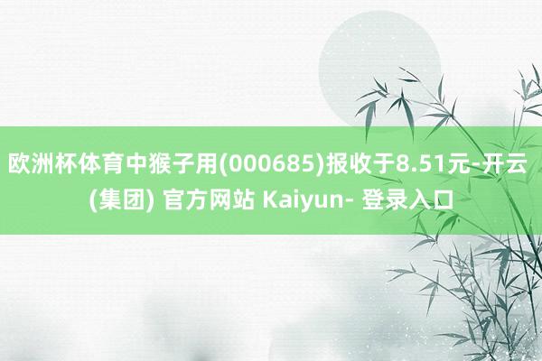 欧洲杯体育中猴子用(000685)报收于8.51元-开云 (集团) 官方网站 Kaiyun- 登录入口