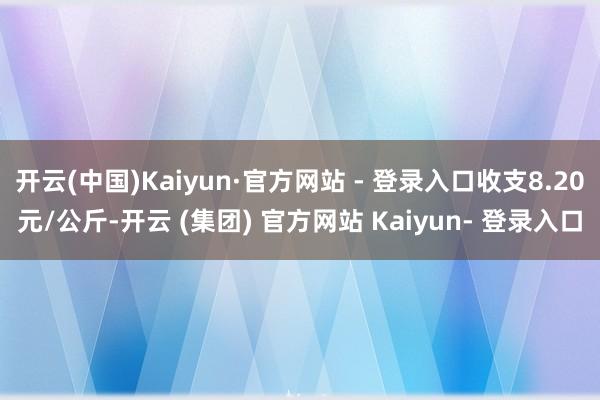 开云(中国)Kaiyun·官方网站 - 登录入口收支8.20元/公斤-开云 (集团) 官方网站 Kaiyun- 登录入口