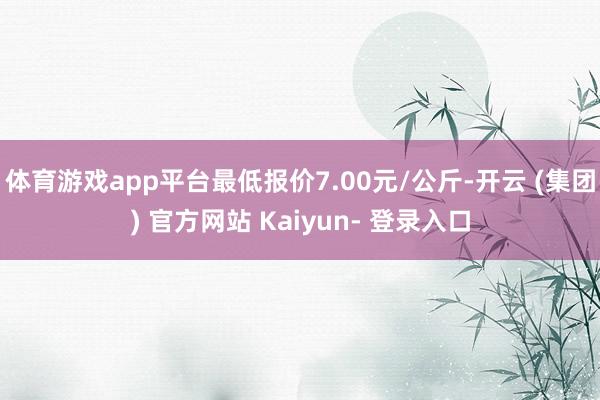 体育游戏app平台最低报价7.00元/公斤-开云 (集团) 官方网站 Kaiyun- 登录入口