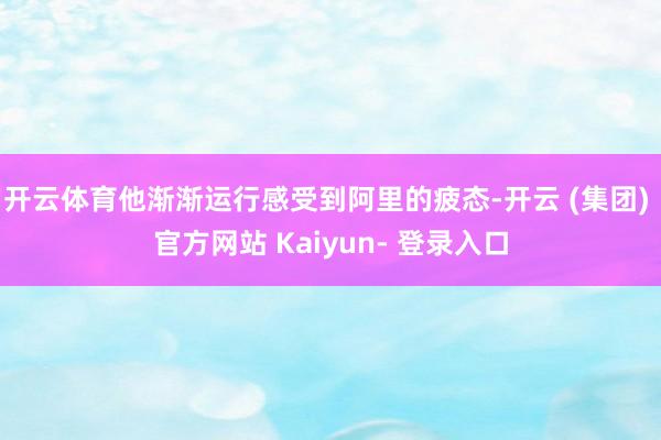 开云体育他渐渐运行感受到阿里的疲态-开云 (集团) 官方网站 Kaiyun- 登录入口