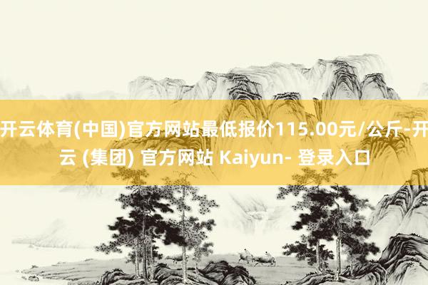 开云体育(中国)官方网站最低报价115.00元/公斤-开云 (集团) 官方网站 Kaiyun- 登录入口