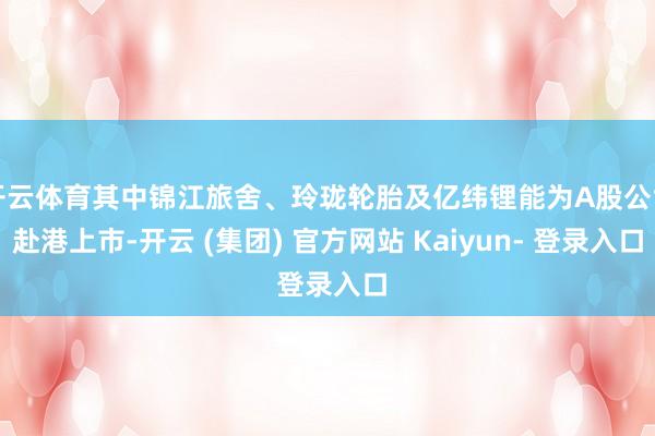 开云体育其中锦江旅舍、玲珑轮胎及亿纬锂能为A股公司赴港上市-开云 (集团) 官方网站 Kaiyun- 登录入口
