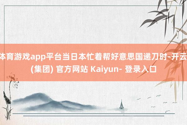 体育游戏app平台当日本忙着帮好意思国递刀时-开云 (集团) 官方网站 Kaiyun- 登录入口