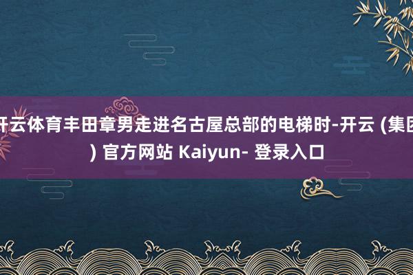 开云体育丰田章男走进名古屋总部的电梯时-开云 (集团) 官方网站 Kaiyun- 登录入口
