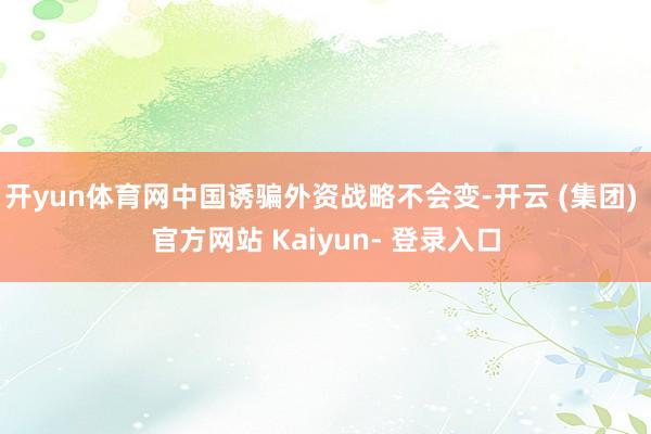 开yun体育网中国诱骗外资战略不会变-开云 (集团) 官方网站 Kaiyun- 登录入口