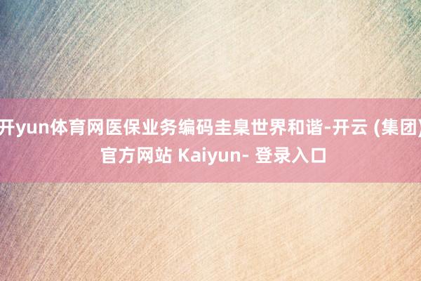 开yun体育网医保业务编码圭臬世界和谐-开云 (集团) 官方网站 Kaiyun- 登录入口