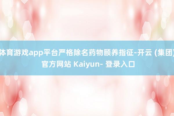 体育游戏app平台严格除名药物颐养指征-开云 (集团) 官方网站 Kaiyun- 登录入口