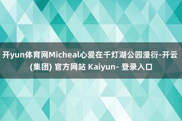 开yun体育网Micheal心爱在千灯湖公园漫衍-开云 (集团) 官方网站 Kaiyun- 登录入口