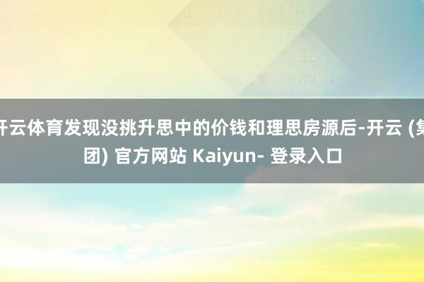 开云体育发现没挑升思中的价钱和理思房源后-开云 (集团) 官方网站 Kaiyun- 登录入口