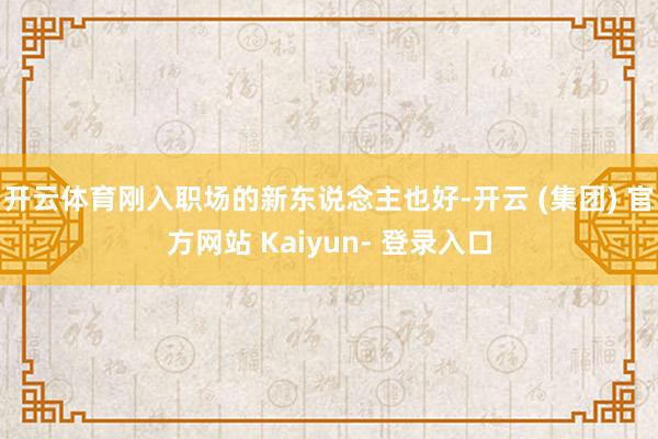 开云体育刚入职场的新东说念主也好-开云 (集团) 官方网站 Kaiyun- 登录入口