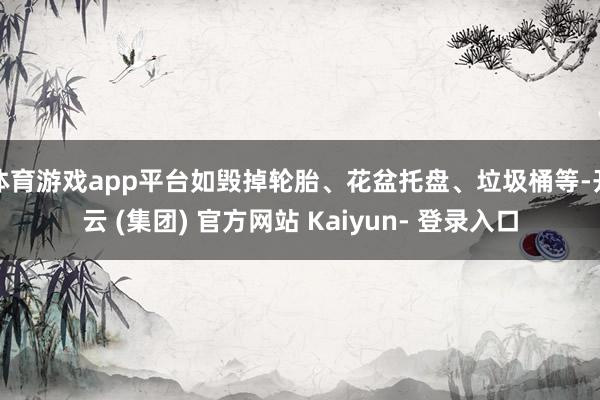 体育游戏app平台如毁掉轮胎、花盆托盘、垃圾桶等-开云 (集团) 官方网站 Kaiyun- 登录入口