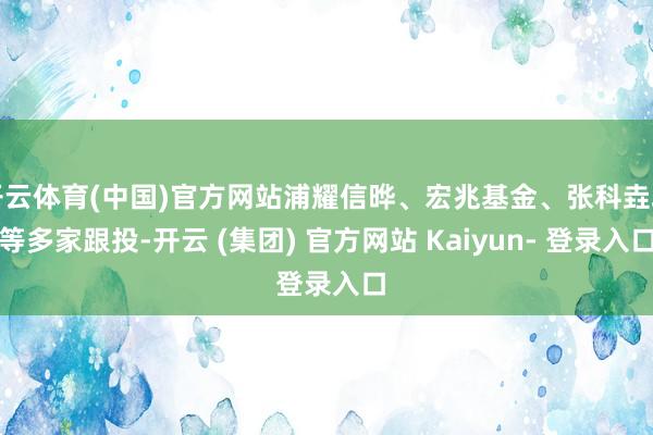 开云体育(中国)官方网站浦耀信晔、宏兆基金、张科垚坤等多家跟投-开云 (集团) 官方网站 Kaiyun- 登录入口