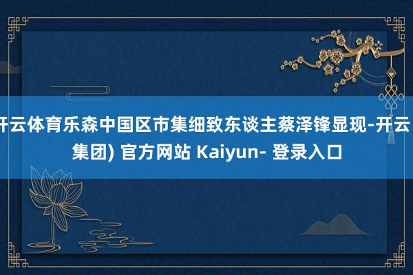 开云体育乐森中国区市集细致东谈主蔡泽锋显现-开云 (集团) 官方网站 Kaiyun- 登录入口