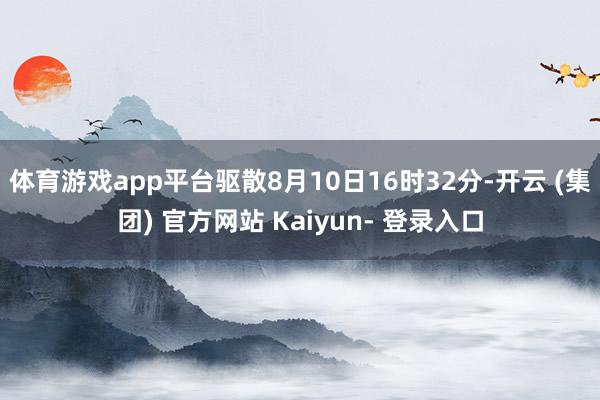体育游戏app平台驱散8月10日16时32分-开云 (集团) 官方网站 Kaiyun- 登录入口