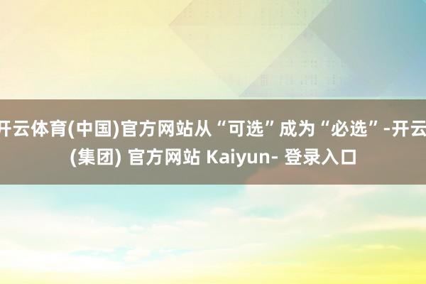 开云体育(中国)官方网站从“可选”成为“必选”-开云 (集团) 官方网站 Kaiyun- 登录入口