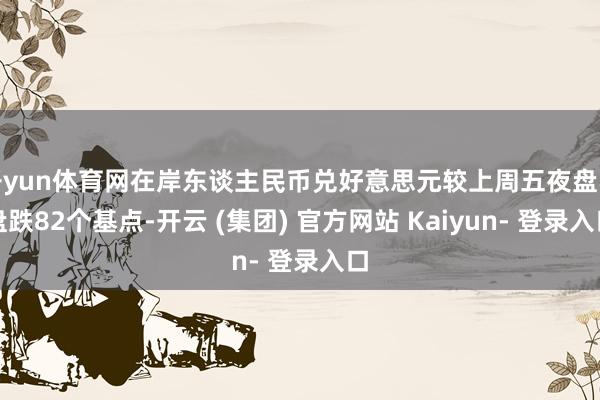 开yun体育网在岸东谈主民币兑好意思元较上周五夜盘收盘跌82个基点-开云 (集团) 官方网站 Kaiyun- 登录入口