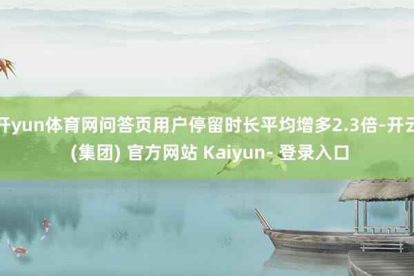 开yun体育网问答页用户停留时长平均增多2.3倍-开云 (集团) 官方网站 Kaiyun- 登录入口
