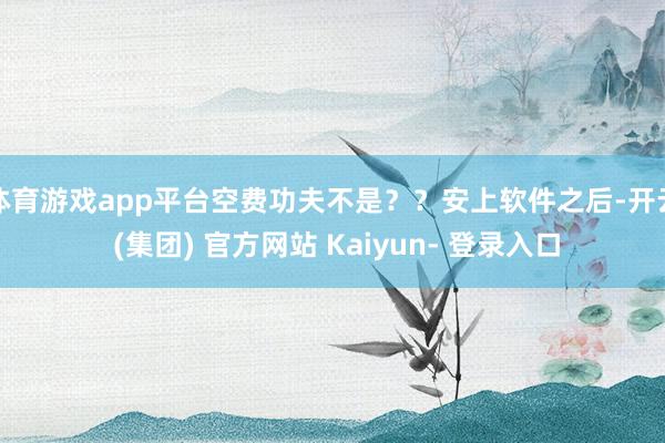 体育游戏app平台空费功夫不是？？安上软件之后-开云 (集团) 官方网站 Kaiyun- 登录入口
