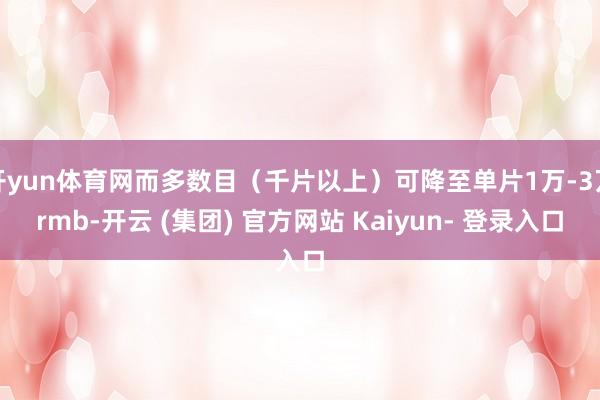 开yun体育网而多数目（千片以上）可降至单片1万-3万rmb-开云 (集团) 官方网站 Kaiyun- 登录入口