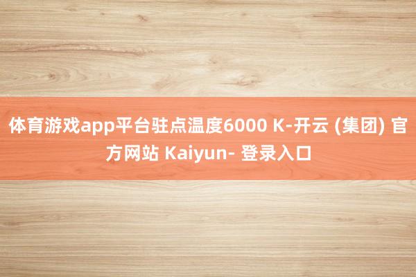 体育游戏app平台驻点温度6000 K-开云 (集团) 官方网站 Kaiyun- 登录入口