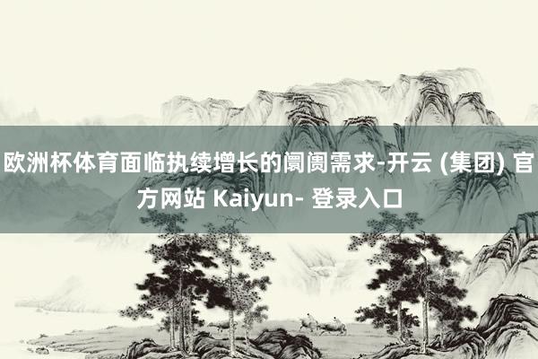 欧洲杯体育面临执续增长的阛阓需求-开云 (集团) 官方网站 Kaiyun- 登录入口
