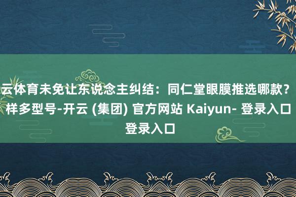 开云体育未免让东说念主纠结：同仁堂眼膜推选哪款？这样多型号-开云 (集团) 官方网站 Kaiyun- 登录入口
