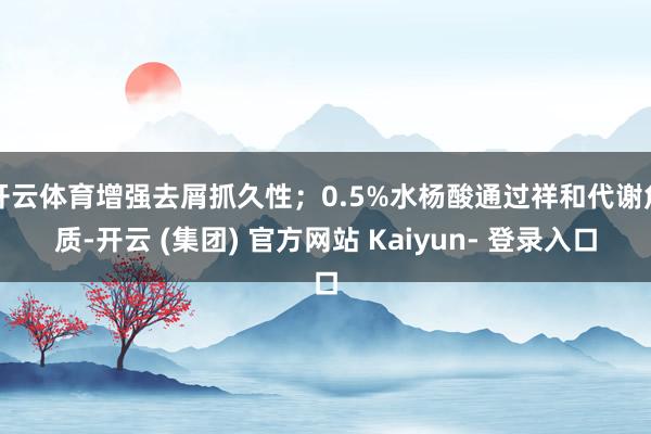 开云体育增强去屑抓久性；0.5%水杨酸通过祥和代谢角质-开云 (集团) 官方网站 Kaiyun- 登录入口