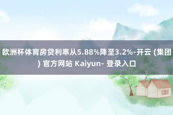 欧洲杯体育房贷利率从5.88%降至3.2%-开云 (集团) 官方网站 Kaiyun- 登录入口
