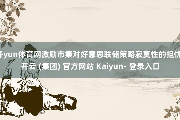 开yun体育网激励市集对好意思联储策略寂寞性的担忧-开云 (集团) 官方网站 Kaiyun- 登录入口