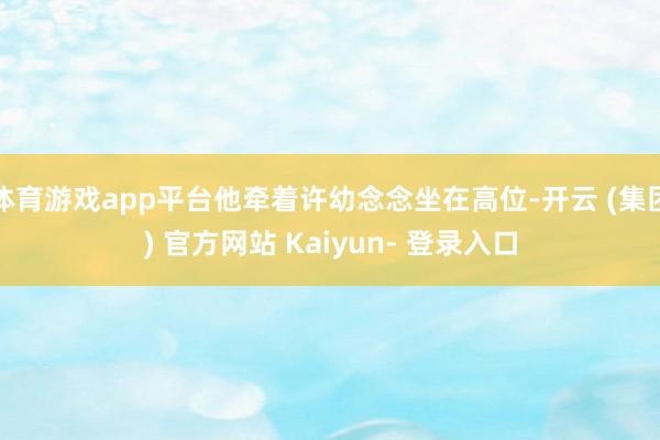 体育游戏app平台他牵着许幼念念坐在高位-开云 (集团) 官方网站 Kaiyun- 登录入口