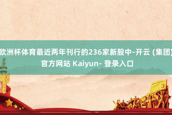欧洲杯体育最近两年刊行的236家新股中-开云 (集团) 官方网站 Kaiyun- 登录入口