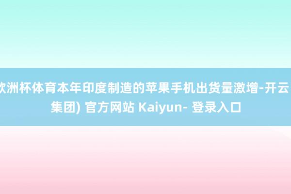 欧洲杯体育本年印度制造的苹果手机出货量激增-开云 (集团) 官方网站 Kaiyun- 登录入口