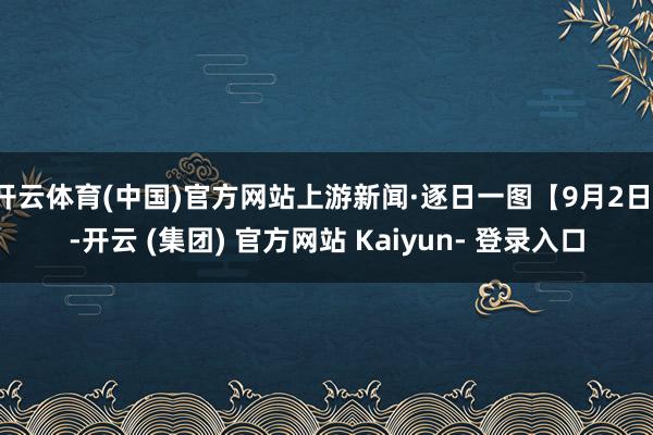开云体育(中国)官方网站上游新闻·逐日一图【9月2日】-开云 (集团) 官方网站 Kaiyun- 登录入口