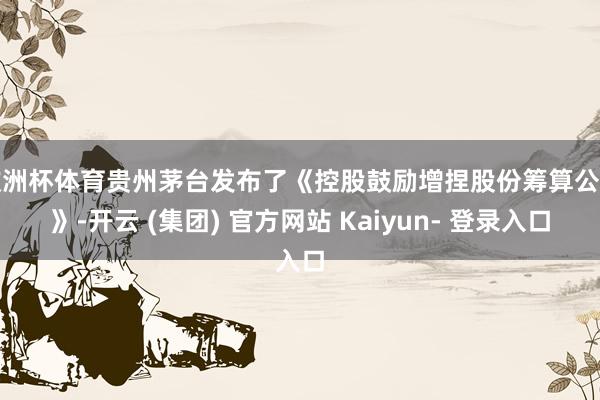 欧洲杯体育贵州茅台发布了《控股鼓励增捏股份筹算公告》-开云 (集团) 官方网站 Kaiyun- 登录入口