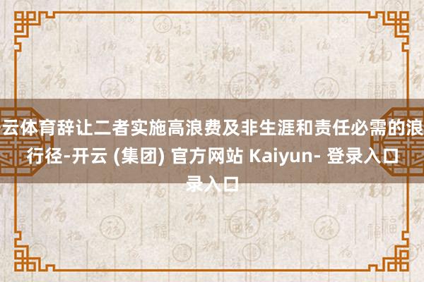 开云体育辞让二者实施高浪费及非生涯和责任必需的浪费行径-开云 (集团) 官方网站 Kaiyun- 登录入口