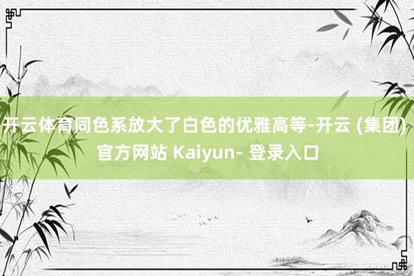 开云体育同色系放大了白色的优雅高等-开云 (集团) 官方网站 Kaiyun- 登录入口